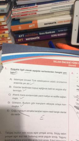 2.
1.
4
AYT
************
MATEMATIK SORU BANKA
SORU BANKAS
AYT Matemat Soru Bankası
AYT MATEMATİK
İSLAM ÖNCESİ TÜRK
(Genel)
Koşukla ilgili olarak aşağıda verilenlerden hangisi yan-
liştır?
A) İslamiyet öncesi Türk edebiyatının sözlü ürünlerinin
arasında yer alır.
B) Ozanlar tarafından kopuz eşliğinde belli bir ezgiyle söy-
lenmiştir.
C) Ahenk misra sonlarındaki yarım kafiye ve redifle sağlan-
mıştır.
D) Göktanrı, Budizm gibi inançların etkisiyle ortaya kon-
muştur.
E) Çoğu manzum olmakla beraber nazım-nesir karışık olanlar
da vardır.
E
Tabğaç budun sabı süçig agısı yımşak ermiş. Süçig sabin
yımşak agın arıp ırak budunug anca yagutir ermiş. Yaguru
kondukda kisre arıyıq bilig anda öyür ermis. Edgü bilge kipig
4.
Yu
aş
B)
C
E)