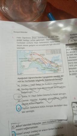 B
Sosyal Bilimler
5.
Helin Öğretmen, Haçlı Seferlerine ait olan aşa-
ğıdaki haritayı sınıfa getirmiştir. Öğrencilerinden
haritadaki verilerle Haçlı Seferlerinin nedenlerine
dayalı olarak gelişimi ve sonuçlarıyla ilgili dönütler
istemiştir.
ATLAS OKYANUSU Clermont
Aslan Yürekli Richardeaux
Toulouse
Lizbon
Silves
Brugesoy de Bouillon Viyana
Regensburg
Rouen Metz
Paris
400 km
Venedik
Cenova
Marsilya
Roma
Tunus
Boniface da 13
B
Godfrey de Bouillory
Tarapic
Friedrich Barbardine
1. Haçlı Seferi (1096-1099)
2. Haçlı Seferi (1147-1149)
3. Haçlı Seferi (1189-1192)
4. Haçlı Seferi (1202-1204)
AKDENİZ
KARADENİZ
Istanbul
Iznik
Eskişehir
Aslan Yürekli Richard Con
Konya
Tarsus Urla
Silifke Antakya
Akka Şam
Kudüs
II. Philippe Augustus
Iskenderiye
Aşağıdaki öğrencilerden hangisinin verdiği dö-
nüt bu haritadaki bilgilerle ilişkilendirilemez?
A) Duygu: 1. Haçlı Seferi ile Kudüs'e ulaşılmıştır.
B) Sevilay: Haçlılar bazı dönemlerde deniz yolunu
kullanmıştır.
A) Askerî alandaki ihtiyaçlar, yeni modellerin üretil-
mesini sağlamaktadır.
C) Yekta: IV. Haçlı Seferi İstanbul'u hedef almıştır.
D) Cemre: Haçlılar, Anadolu güzergahını önemli
ölçüde kullanmışlardır.
E) Tayfun: Seferlere bütün Avrupa devletleri des-
tek vermiştir.
B) Askerî amaçlı üretilen bir aracın birden fazla kul-
olmayabilir.
7. Aşağıda
diğerles
gücü be-
A) ABD
Voc
Ok Kızıldeniz
ni", azgın köp
ukça değişik
diri anında y
hiz'deki köp
r. Böylece b
datamadık
Deniz biyo
1972 yılın
aktayken
de bu ya
la 5000 L
8.
B) M
G
D