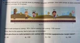 3. Aşağıda doğrusal bir yol üzerinde duran üç arkadaşın konumları verilmiştir. Yolun trafik lambası ile tabela arasındak
kısmının uzunluğu 16√3 metredir.
Mert
Emre
16√3 m
Efe
Mert'in trafik lambasına uzaklığı √48 m, Efe'nin tabelaya olan uzaklığı √108 metredir.
Emre; Mert ile Efe arasında, Mert'e daha yakın bir konumdadır.
Buna göre Emre'nin trafik lambasına olan uzaklığı metre cinsinden aşağıdakilerden hangisi olabilir?
A) √40
B)√120
C) √150
D) √180