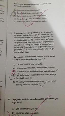 lması,
animi-
e yön-
lanla-
tiyaç
arek-
edi-
uy-
gö-
a-
Bu cümlenin ögeleri aşağıdakilerin hangisinde sıra-
sıyla doğru verilmiştir?
Nesne, özne, dolaylı tümleç, yüklem
B) Ozne, dolaylı tümleç, nesne, yüklem
2) Özne, dolaylı tümleç, zarf tümleck yüklem
D) Dolaylı tümleç, nesne, zarf tümleci, yüklem
E) Zarf tümleci, nesne, dolayı tümleç, yüklem
13. (1) Medeniyetlerin doğduğu Mersin'de, Roma Dönemi'n-
den kalma bir mezarlıktayım. (II) Her yerinden tarih fiş-
kıran bu renkli ve zengin şehirde limon bahçelerinin ara-
sında onlarca lâhit var. (III) Lâhitlerin tonlarca ağırlıkta-
ki kapaklanı hafifçe kenara itilmiş, içinde bir şey olup ol-
madığı kontrol edilmiş. (IV) Mezarlığın sonunda bahçe-
den geçerken limon ağaçlarının gölgesindeki kadınları
görüyorum. (V) Birkaç kilometre ötedeki Kızkalesi, gü-
neşi yansıtıyor bana.
Bu parçadaki numaralanmış cümlelerle ilgili olarak
aşağıda verilenlerden hangisi yanlıştır?
cümlesidir.
A) 1. cümle, kurallı bir isim cüm
B) II. cümle, dolaylı tümleci olan birleşik bir cümledir.
C) III. cümle, fill cümlelerinden oluşan bağlı cümledir
DIV cümle, içinde belirtili nesne olan, kurallı, birleşik
olumlu bir cümledir.
E) V. cümle, kişi adılının dolaylı tümleç görevinde kul-
lanıldığı devrik bir cümledir.
14. Aşağıdaki atasözlerinden hangisinin yüklemi bir ge-
çişli fiildir?
A) Çok koşan çabuk yorulur.
B) Esirgenen göze çöp batar.