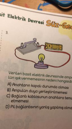 sit Elektrik Devresi Süz-Ge
3.
H
Verilen basit elektrik devresinde ampu
Lün ışık vermemesinin nedeni hangisidi
A) Anahtarın kapalı durumda olması
B) Ampulün duya yerleştirilmemesi
C) Bağlantı kablosunun anahtara tema
etmemesi
D) Pil bağlantısının yanlış yapılmış olma