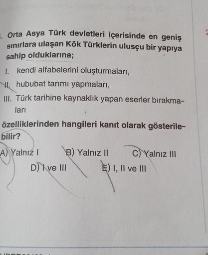 Orta Asya Türk devletleri içerisinde en geniş
sınırlara ulaşan Kök Türklerin ulusçu bir yapıya
sahip olduklarına;
I. kendi alfabelerini oluşturmaları,
hububat tarımı yapmaları,
III. Türk tarihine kaynaklık yapan eserler bırakma-
ları
özelliklerinden hangil