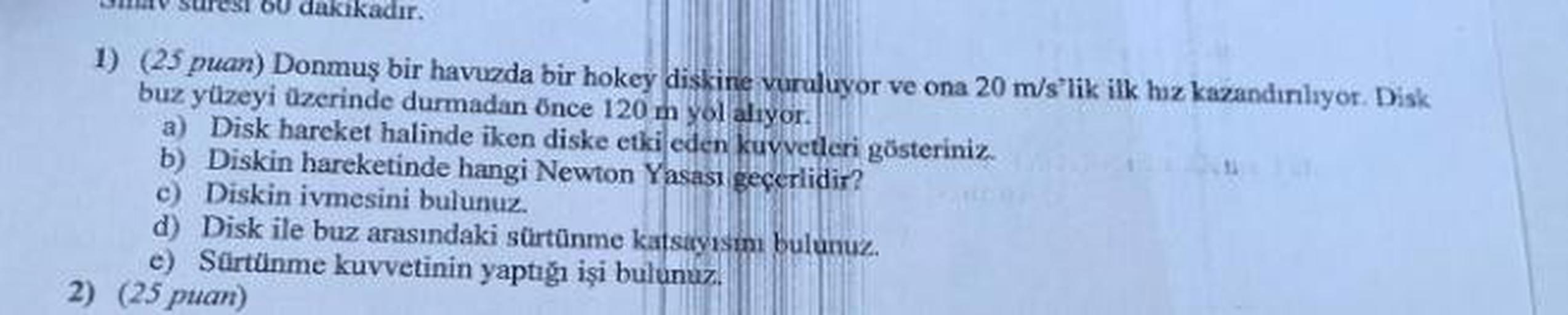 60 dakikadır.
1) (25 puan) Donmuş bir havuzda bir hokey diskine vuruluyor ve ona 20 m/s'lik ilk hız kazandınlıyor. Disk
buz yüzeyi üzerinde durmadan önce 120 m yol alıyor.
a) Disk hareket halinde iken diske etki eden kuvvetleri gösteriniz.
b) Diskin hareke