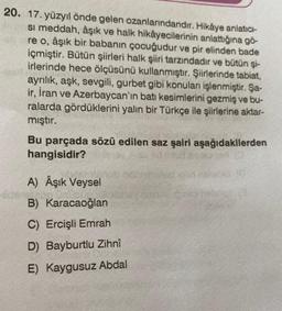 20. 17. yüzyıl önde gelen ozanlarındandır. Hikâye anlatıcı-
si meddah, âşık ve halk hikâyecilerinin anlattığına gö-
re o, âşık bir babanın çocuğudur ve pir elinden bade
içmiştir. Bütün şiirleri halk şiiri tarzındadır ve bütün şi-
irlerinde hece ölçüsünü kullanmıştır. Şiirlerinde tabiat,
ayrılık, aşk, sevgili, gurbet gibi konuları işlenmiştir. Şa-
ir, İran ve Azerbaycan'ın batı kesimlerini gezmiş ve bu-
ralarda gördüklerini yalın bir Türkçe ile şiirlerine aktar-
mıştır.
Bu parçada sözü edilen saz şairi aşağıdakilerden
hangisidir?
A) Âşık Veysel
untours!
B) Karacaoğlan
C) Ercişli Emrah
D) Bayburtlu Zihnî
E) Kaygusuz Abdal
fidevala