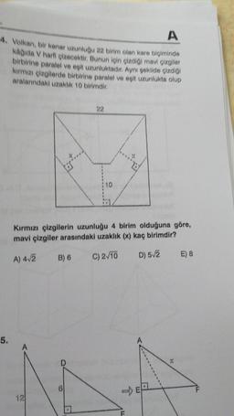 A
4. Volkan, bir kenar uzunluğu 22 birim olan kare biçiminde
kağıda V harfi çizecektir. Bunun için çizdiği mavi çizgiler
birbirine paralel ve eşit uzunluktadır. Aynı şekilde çizdiği
kırmızı çizgilerde birbirine paralel ve eşit uzunlukta olup
aralarındaki uzaklık 10 birimdir.
5.
Kırmızı çizgilerin uzunluğu 4 birim olduğuna göre,
mavi çizgiler arasındaki uzaklık (x) kaç birimdir?
A) 4√2
C) 2√10
D) 5√2
12
B) 6
:10
D
E) 8