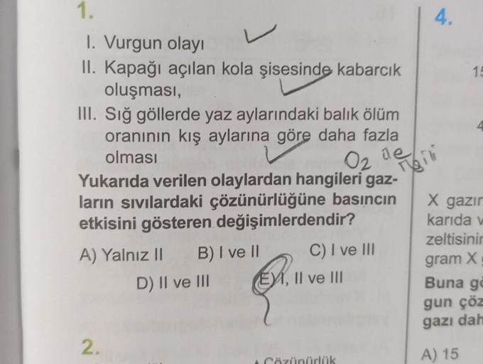 1.
1. Vurgun olayı
L
II. Kapağı açılan kola şisesinde kabarcık
oluşması,
III. Sığ göllerde yaz aylarındaki balık ölüm
oranının kış aylarına göre daha fazla
olması
Yukarıda verilen olaylardan hangileri gaz-
ların sıvılardaki çözünürlüğüne basıncın
etkisini 