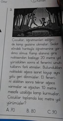 Gitar
3.
Keman
Çocuklar, öğretmenleri eşliğin-
de kamp gezisine çıkmışlar. Sedat
elindeki haritayla öğretmenine yar-
dımcı olmuş. Kamp alanına giriş
noktasından başlayıp 20 metre yol
yürüdükten sonra el fenerini unut-
tuklarını fark etmişler. Bulundukları
noktadaki ağaca işaret koyup aynı
yolu geri dönmüşler. El feneri-
ni aldıktan sonra tekrar ağaca
varmışlar ve ağaçtan 10 metre
mesafe uzaklığa kamp kurmuşlar.
Çocuklar toplamda kaç metre yol
yürümüşler?
A. 70
B. 80
C.90