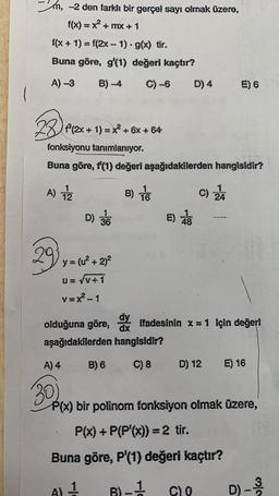 m, -2 den farklı bir gerçel sayı olmak üzere,
f(x) = x² +mx + 1
f(x + 1) = f(2x - 1) - g(x) tir.
Buna göre, g'(1) değeri kaçtır?
A) -3
B)-4 C) -6 D) 4
f³(2x + 1) = x² + 6x + 64
A) 12
29.
fonksiyonu tanımlanıyor.
Buna göre, f'(1) değeri aşağıdakilerden hangisidir?
D) 36
y = (u² + 2)²
U= √V+1
v=x²-1
B) 16
dy
olduğuna göre,
dx
aşağıdakilerden hangisidir?
B) 6
E)
E) 6
C) 24
ffadesinin x = 1 Için değeri
C) 8 D) 12 E) 16
C) O
A) 4
30)
P(x) bir polinom fonksiyon olmak üzere,
P(x) + P(P'(x)) = 2 tir.
Buna göre, P'(1) değeri kaçtır?
A) 1
B)-1
D) - 3