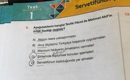 Test
1
9.
Servetif
Aşağıdakilerin hangisi Tevfik Fikret ile Mehmet Akif'in
ortak özelliği değildir?
A) Nazmı nesre yaklaştırmaları
B) Aruz ölçüsünü Türkçeye başarıyla uygulamaları
Manzum hikâyenin örneklerini vermeleri
Bre
Greyse
DY Şiirlerinde toplumsal konuları işlemeleri
E Servetifünun topluluğunda yer almaları
13.