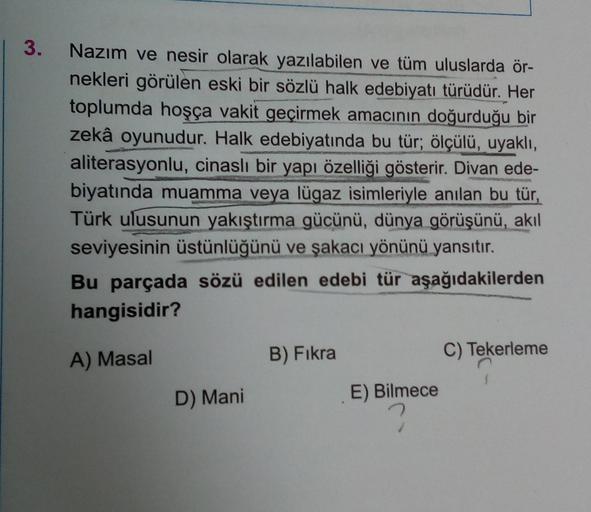 | 3.
Nazım ve nesir olarak yazılabilen ve tüm uluslarda ör-
nekleri görülen eski bir sözlü halk edebiyatı türüdür. Her
toplumda hoşça vakit geçirmek amacının doğurduğu bir
zekâ oyunudur. Halk edebiyatında bu tür; ölçülü, uyaklı,
aliterasyonlu, cinaslı bir