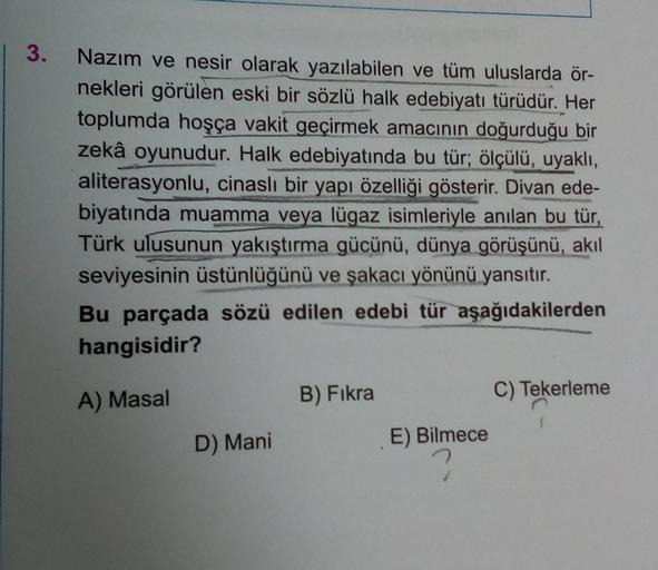 | 3.
Nazım ve nesir olarak yazılabilen ve tüm uluslarda ör-
nekleri görülen eski bir sözlü halk edebiyatı türüdür. Her
toplumda hoşça vakit geçirmek amacının doğurduğu bir
zekâ oyunudur. Halk edebiyatında bu tür; ölçülü, uyaklı,
aliterasyonlu, cinaslı bir 