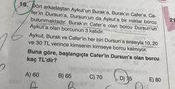 xpiley ev xusco risio shman
19. Dört arkadaştan Aykut'un Burak'a, Burak'ın Cafer'e, Ca-
fer'in Dursun'a, Dursun'un da Aykut'a bir miktar borcu
bulunmaktadır. Burak'ın Cafer'e olan borcu Dursun'un
Aykut'a olan borcunun 3 katıdır.
Aykut, Burak ve Cafer'in her biri Dursun'a sırasıyla 10, 20
ve 30 TL verince kimsenin kimseye borcu kalmıyor.
Buna göre, başlangıçta Cafer'in Dursun'a olan borcu
kaç TL'dir?
A) 60
A
B) 65
Dankey
C) 70
D) 75
E) 80
21