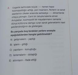 2. Uygarlık tarihindeki büyük
hemen hepsi
kozmopolitliğin arttığı, yani insanların, fikirlerin ve sanat
eserlerinin ülkeler arasında serbestçe
dönemlerde
ortaya çıkmıştır. Canlı bir üslupla kaleme alınan
Avrupalılar, kozmopolit bir mayalanmanın zamanla
dünya kültürüne damga vuran sanat geleneklerini nasıl
şekillendirdiğinin de göstergesi.
Bu parçada boş bırakılan yerlere sırasıyla
aşağıdakilerden hangisi getirilmelidir?
A) gelişmelerin - yaptığı
B) işlerin- gittiği
C) yapıtların - konuştuğu
D) ilerlemelerin - dolaştığı
E) atılımların - ifade ettiği