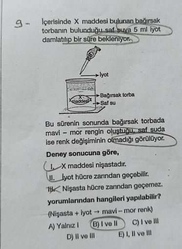 9-
İçerisinde X maddesi bulunan bağırsak
torbanın bulunduğu saf suya 5 ml iyot
damlatılıp bir süre bekleniyor.
maddest
-lyot
Bu sürenin sonunda bağırsak torbada
mavi - mor rengin oluştuğu, saf suda
ise renk değişiminin olmadığı görülüyor.
(Nişasta + iyot
A