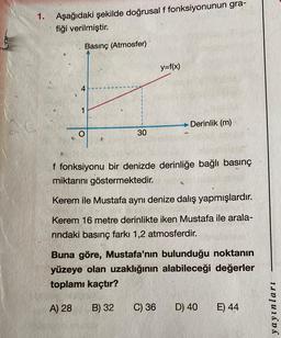 1. Aşağıdaki şekilde doğrusal f fonksiyonunun gra-
fiği verilmiştir.
Basınç (Atmosfer)
4
1
30
B) 32
y=f(x)
f fonksiyonu bir denizde derinliğe bağlı basınç
miktarını göstermektedir.
Kerem ile Mustafa aynı denize dalış yapmışlardır.
Kerem 16 metre derinlikte iken Mustafa ile arala-
rındaki basınç farkı 1,2 atmosferdir.
Derinlik (m)
Buna göre, Mustafa'nın bulunduğu noktanın
yüzeye olan uzaklığının alabileceği değerler
toplamı kaçtır?
A) 28
C) 36
D) 40
E) 44
yayınları