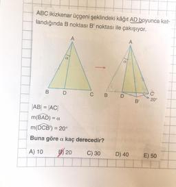 ABC ikizkenar üçgeni şeklindeki kâğıt AD boyunca kat-
landığında B noktası B' noktası ile çakışıyor.
a
B D
A
C B
|AB| = |AC|
m(BAD) = a
m(DCB') = 20°
Buna göre a kaç derecedir?
A) 10
20
C) 30
a
D
A
D) 40
B'
20°
E) 50