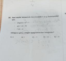 30. Reel sayılar kümesinde türevlenebilir f ve g fonksiyonları
için;
2.
(fog)(x) = x³ + 1
e
A) 3
.
1.
g(x + a) = 3x
a
• f'(6) = 9
olduğuna göre, a değeri aşağıdakilerden hangisidir?
B) 1
C) -1
D) -3
(3+a)=9 2 + c = 6
4
E) -4
3