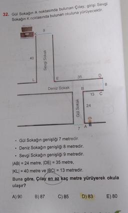 32. Gül Sokağın A noktasında bulunan Çılay, girişi Sevgi
Sokağın K noktasında bulunan okuluna yürüyecektir.
A
●
40
L
9
Sevgi Sokak
E
Deniz Sokak
B) 87
35
Gül Sokak
C) 85
B
Gül Sokağın genişliği 7 metredir.
Deniz Sokağın genişliği 8 metredir.
Sevgi Sokağın genişliği 9 metredir.
A
24
13 C
D
|AB| = 24 metre, |DE| = 35 metre,
|KL| = 40 metre ve |BC| = 13 metredir.
Buna göre, Çilay en az kaç metre yürüyerek okula
ulaşır?
A) 90
D) 83
8
E) 80