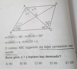 +30
30°
A
70
70
E
50°
D
B
m (DBC) = 30°, m(BCA) = 50°
m (ABD) = x, m (ACD) = y
D noktası ABC üçgeninin dış teğet çemberinin mer-
kezidir.
iki
Buna göre, x + y toplamı kaç derecedir? AG
A) 80
B) 85
C) 90
D) 95
E) 100