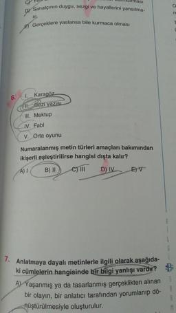 Sanatçının duygu, sezgi ve hayallerini yansıtma-
SL
E) Gerçeklere yaslansa bile kurmaca olması
6. 1.
Karagöz
11. Gezi yazısı
III. Mektup
IV. Fabl
V. Orta oyunu
ması
Numaralanmış metin türleri amaçları bakımından
ikişerli eşleştirilirse hangisi dışta kalır?
A) I
B) II e) III
D) IV
E) V
7. Anlatmaya dayalı metinlerle ilgili olarak aşağıda-
ki cümlelerin hangisinde bir bilgi yanlışı vardır?
A) Yaşanmış ya da tasarlanmış gerçeklikten alınan
bir olayın, bir anlatıcı tarafından yorumlanıp dö-
nüştürülmesiyle oluşturulur.
S
re
M
T
(