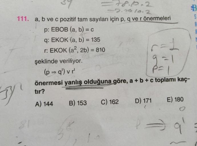 78.10.2
22.29/0.2
111. a, b ve c pozitif tam sayıları için p, q ve r önermeleri
p: EBOB (a, b) = c
q: EKOK (a, b) = 135
r: EKOK (a², 2b) = 810
y
81
r=1
=1
şeklinde veriliyor.
P=1
(p⇒q') vr'
p=
önermesi yanlış olduğuna göre, a + b + c toplamı kaç-
tır?
A) 1