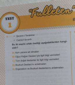 TEST
1
Fulleten
→ Şecere-i Terakime
Camiü't-tevarih
Bu iki eserin ortak özelliği aşağıdakilerden hangi-
sidir?
A) Aynı yazara ait olmaları
B) Oğuz Kağan Destanı'yla ilgili bilgi vermeleri
C) Tüm doğal destanlar ile ilgili bilgi vermeleri
D) Bozkurt Destanı'nı anlatmaları
E) Ergenekon ve Bozkurt destanlarını anlatmaları
9