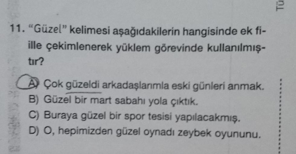 11. "Güzel" kelimesi aşağıdakilerin hangisinde ek fi-
ille çekimlenerek yüklem görevinde kullanılmış-
tır?
AÇok güzeldi arkadaşlarımla eski günleri anmak.
B) Güzel bir mart sabahı yola çıktık.
C) Buraya güzel bir spor tesisi yapılacakmış.
D) O, hepimizden 