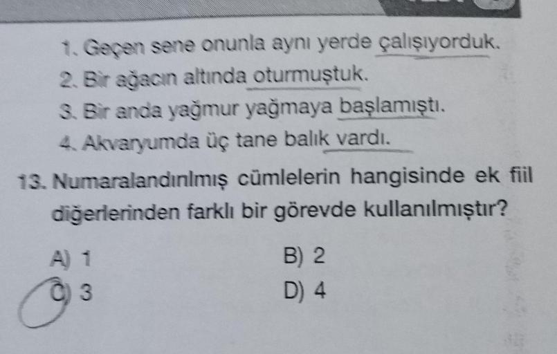 1. Geçen sene onunla aynı yerde çalışıyorduk.
2. Bir ağacın altında oturmuştuk.
3. Bir anda yağmur yağmaya başlamıştı.
4. Akvaryumda üç tane balık vardı.
13. Numaralandınlmış cümlelerin hangisinde ek fiil
diğerlerinden farklı bir görevde kullanılmıştır?
A)