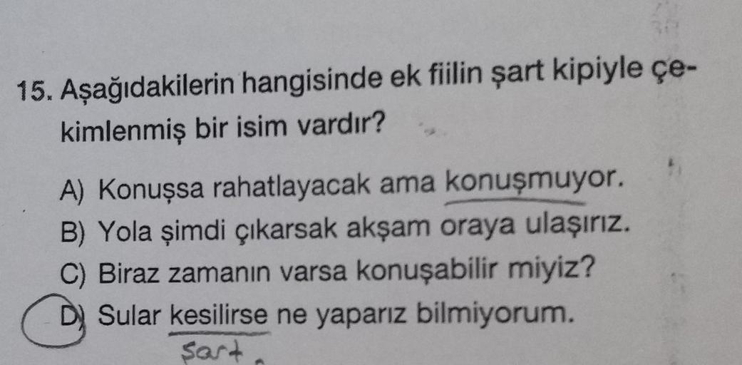 15. Aşağıdakilerin hangisinde ek fiilin şart kipiyle çe-
kimlenmiş bir isim vardır?
A) Konuşsa rahatlayacak ama konuşmuyor.
B) Yola şimdi çıkarsak akşam oraya ulaşırız.
C) Biraz zamanın varsa konuşabilir miyiz?
Sular kesilirse ne yaparız bilmiyorum.
Sart