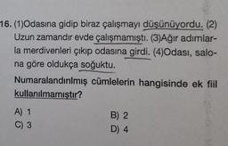 16. (1)Odasına gidip biraz çalışmayı düşünüyordu. (2)
Uzun zamandır evde çalışmamıştı. (3)Ağır adımlar-
la merdivenleri çıkıp odasına girdi. (4)Odası, salo-
na göre oldukça soğuktu.
Numaralandırılmış cümlelerin hangisinde ek fiil
kullanılmamıştır?
A) 1
C) 3
B) 2
D) 4