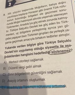 TES
2
8. XIII. yüzyılın başlarında Moğolların, batıya doğru
yayılmaya başlayıp Horasan gibi önemli Türk nüfu-
sunun bulunduğu bölgeleri ele geçirmesi sonu-
cunda Moğol hakimiyeti altında yaşamak istemeyen
Türkmenler, Anadolu'ya göç etmek zorunda kalmış-
tır. Türkiye Selçuklu Devleti ise göç eden bu Türk-
menleri, uç bölgelere yerleştirmiş ayrıca yarı gö-
çebe yaşayan bazı Türkmen grupları da yerleşik ya-
şama geçirmek amacıyla birtakım tedbirler almıştır.
Yukarıda verilen bilgiye göre Türkiye Selçuklu
Devleti'nin uygulamış olduğu siyasetle ile aşa-
ğıdakilerden hangisini hedeflediği söylenemez?
A) Merkezi otoriteyi sağlamak
B) Düzenli vergi geliri almak
C) Sınır bölgelerinin güvenliğini sağlamak
D) Asayiş ortamını oluşturmak
E) Anadolu'da Türkmen nüfusunu arttırmak