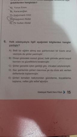 ğıdakilerden hangisidir?
A) Yunus Emre
B) Karacaoğlan
C) Kağızmanlı Hifzi
D Kaygusuz Abdal
E) Pir Sultan Abdal
aşa-
6. Halk edebiyatıyla ilgili aşağıdaki bilgilerden hangisi
yanlıştır?
A) Belli bir eğitim almış saz şairlerinden bir kısmı aruz
vezniyle de şiirler yazmıştır.
B) Divan şiirindeki somut güzel, halk şiirinde yerini soyut
kavram ve güzelliklere bırakmıştır.
C) Şiirler genelde içten geldiği gibi, irticalen söylenmiştir.
D) Saz şairlerinin şiirleri mecmua ya da cönk adı verilen
defterlerde toplanmıştır.
E) Şiirleri temaları bakımından güzelleme, koçaklama,
taşlama, nefes gibi adlar almıştır.
Edebiyat Planlı Ders Föyü > 15
14