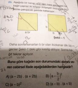 fox
23. Aşağıda bir kenan abr olan kare şeklindeki bi
kağıt çapraz iki köşesi (köşegen boyunca bir
birine çakışacak şekilde katlanıyor.
120
24
C
a
160
a br
O
A) (a-2b). (a + 2b)
C) (a - b)²
b
Şekil -1
Daha sonra kenarları b br olan ikizkenar dik üç-
genler Şekil-1'deki gibi kesilip atılıyor. Sonra ka-
ğıt tekrar açılıyor.
5x120x1600
Buna göre kağıdın son durumundaki alanını ve-
ren cebirsel ifade aşağıdakilerden hangisidir?
0-26
0-2b
B) (a--²
D) (a - b). (a + b)