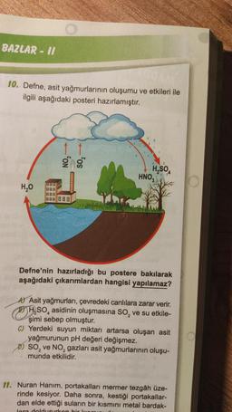 BAZLAR - II
10. Defne, asit yağmurlarının oluşumu ve etkileri ile
ilgili aşağıdaki posteri hazırlamıştır.
H₂O
088
BOO
800 000
H₂SO4
HNO,
3
Defne'nin hazırladığı bu postere bakılarak
aşağıdaki çıkarımlardan hangisi yapılamaz?
A Asit yağmurları, çevredeki canlılara zarar verir.
H₂SO, asidinin oluşmasına SO₂ ve su etkile-
2
şimi sebep olmuştur.
C) Yerdeki suyun miktarı artarsa oluşan asit
yağmurunun pH değeri değişmez.
SO₂ ve NO₂ gazları asit yağmurlarının oluşu-
munda etkilidir.
11. Nuran Hanım, portakalları mermer tezgâh üze-
rinde kesiyor. Daha sonra, kestiği portakallar-
dan elde ettiği suların bir kısmını metal bardak-
lara doldururken bir ken