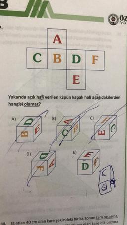 7.
A)
E
Yukarıda açık hali verilen küpün kapalı hali aşağıdakilerden
hangisi olamaz?
B
A
CBD F
D)
E
B)
E)
D
C)
E
G
ÖZ
YA
38. Ebatları 40 cm olan kare şeklindeki bir kartonun tam ortasına,
Wiži 10 cm plan kare dik prizma