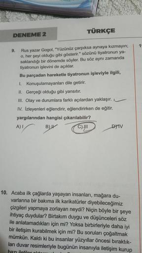 TÜRKÇE
Rus yazar Gogol, "Yüzünüz çarpıksa aynaya kızmayın;
o, her şeyi olduğu gibi gösterir." sözünü tiyatronun ya-
saklandığı bir dönemde söyler. Bu söz aynı zamanda
tiyatronun işlevini de açıklar.
Bu parçadan hareketle tiyatronun işleviyle ilgili,
1.
Kon