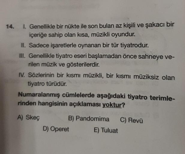 14. I. Genellikle bir nükte ile son bulan az kişili ve şakacı bir
içeriğe sahip olan kısa, müzikli oyundur.
II. Sadece işaretlerle oynanan bir tür tiyatrodur.
III. Genellikle tiyatro eseri başlamadan önce sahneye ve-
rilen müzik ve gösterilerdir.
IV. Sözle