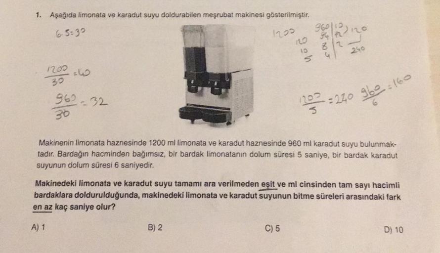 1. Aşağıda limonata ve karadut suyu doldurabilen meşrubat makinesi gösterilmiştir.
65-30
1200
1200 =6
30
962-32
30
960|12312
12.0
82
10
Ś
B) 2
240
C) 5
2=160
Makinenin limonata haznesinde 1200 ml limonata ve karadut haznesinde 960 ml karadut suyu bulunmak-