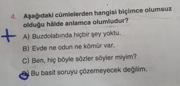 4. Aşağıdaki cümlelerden hangisi biçimce olumsuz
olduğu hâlde anlamca olumludur?
+A) Buzdolabında hiçbir şey yoktu.
B) Evde ne odun ne kömür var.
C) Ben, hiç böyle sözler söyler miyim?
Bu basit soruyu çözemeyecek değilim.