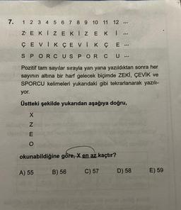 7. 1 2 3 4 5 6 7 8 9 10 11 12 ....
ZEKIZE
KIZEK
I ...
Ç E ...
SPORCUS POR CU...
Pozitif tam sayılar sırayla yan yana yazıldıktan sonra her
sayının altına bir harf gelecek biçimde ZEKİ, ÇEVİK ve
SPORCU kelimeleri yukarıdaki gibi tekrarlanarak yazılı-
yor.
Üstteki şekilde yukarıdan aşağıya doğru,
ÇEVİKÇEVİK
X NEO
okunabildiğine göre, X en az kaçtır?
C) 57
A) 55
B) 56
D) 58
E) 59