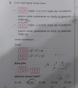 2. a ve b asal sayılar olmak üzere,
a b değeri, a ve b'nin doğal sayı kuvvetlerinin
çarpımı olarak yazılabilecek en büyük iki basamaklı
doğal sayı
a b değeri, a ve b'nin doğal sayı kuvvetlerinin
çarpımı olarak yazılabilecek en küçük üç basamaklı
doğal sayı
olarak tanımlanıyor.
Örnek:
3
3
11 = 3² 11° = 81
11 = 3⁰.11² = 121
Buna göre,
2 5
A) 180
+ 2 3
işleminin sonucu kaçtır?
53= 125
5 +
2 26
2-5²-50
10
B188 C) 190 D) 192 E) 196