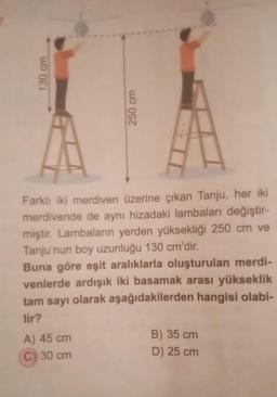 130 cm
250 cm
Farklı iki merdiven üzerine çıkan Tanju, her iki
merdivende de aynı hizadaki lambaları değiştir-
miştir. Lambaların yerden yüksekliği 250 cm ve
Tanju'nun boy uzunluğu 130 cm'dir.
Buna göre eşit aralıklarla oluşturulan merdi-
venlerde ardışık iki basamak arası yükseklik
tam sayı olarak aşağıdakilerden hangisi olabi-
lir?
A) 45 cm
C) 30 cm
B) 35 cm
D) 25 cm