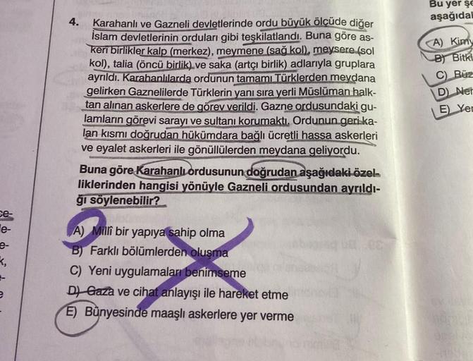 se-
e-
e-
e
4.
Karahanlı ve Gazneli devletlerinde ordu büyük ölçüde diğer
İslam devletlerinin orduları gibi teşkilatlandı. Buna göre as-
keri birlikler kalp (merkez), meymene (sağ kol), meysere (sol
kol), talia (öncü birlik) ve saka (artçı birlik) adlarıyl