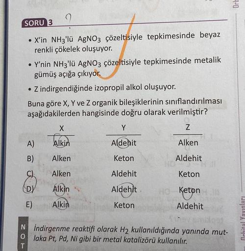 SORU 3
X'in NH3'lü AgNO3 çözeltisiyle tepkimesinde beyaz
renkli çökelek oluşuyor.
Y'nin NH3'lü AgNO3 çözeltisiyle tepkimesinde metalik
gümüş açığa çıkıyor.
●
Z indirgendiğinde izopropil alkol oluşuyor.
Buna göre X, Y ve Z organik bileşiklerinin sınıflandır