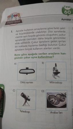 PERISTIREN
1.
Aynalar kullanım amaçlarına göre farklı şekil
ve büyüklüklerde olabilirler. Düz aynalarda
cisimle aynı boyda görüntü oluşurken, çukur
aynalarda cisimden daha büyük görüntüler
elde edilebilir. Çukur aynaların gelen ışınları
bir noktada toplama özelliği bulunur. Çukur
aynaların birçok kullanım alanları vardır.
A)
Buna göre aşağıda verilen araçların han-
gisinde çukur ayna kullanılmaz?
Dikiz aynası
Teleskop
Aynalar -
B)
Test.
60
Mikroskop
Araba fari
