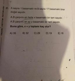 TASARI EĞİTİM YAYINLARI
31. A sayısı 1 basamaklı ve B sayısı 17 basamaklı birer
doğal sayıdır.
A.B çarpımı en fazla x basamaklı bir tam sayıdır. +
A.B çarpımı en az y basamaklı bir tam sayıdır.
Buna göre, x + y toplamı kaç olur?
A) 35
C) 29
B) 32
D) 19
E) 18