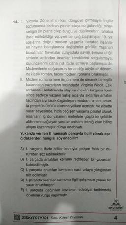 14. I. Victoria Dönemi'nin kısır döngüye girmesiyle İngiliz
toplumunda kadının yerinin sıkça sorgulandığı, birey-
selliğin ön plana çıkıp duygu ve düşüncelerin rahatça
ifade edilebildiği yepyeni bir çağ başlamıştır. 19. yy.
sonlarına doğru modern yaşamla beraber insanla-
rin hayata bakışlarında değişimler görülür. Yaşanan
bunalımlar, travmalar dünyadaki savaş sonrası deği-
şimlerin ardından insanlar kendilerini sorgulamaya,
düşüncelerini daha net ifade etmeye başlamışlardır.
Modernitenin doğuşunun hızlandığı böyle bir dönem-
de klasik roman, tacını modern romana bırakmıştır.
II. Modern romana hem özgün hem de dinamik bir kişilik
kazandıran yazarların başındadır Virginia Woolf. Eski
romancılık anlatımında olay ve mekân kurgusu içeri-
sinde sadece yazarın bakış açısıyla aktarılan anlatım
tarzından sıyrılarak özgünleşen modern roman, onun-
la gerçeküstücülük akımına yelken açmıştır. Ve elbette
yazar sayesinde, hızla değişen yaşama paralel olarak
insanların iç dünyalarının metinlere güçlü bir şekilde
aktarımını sağlayan yeni bir anlatım tekniği olan bilinç
akışını kazanmıştır dünya edebiyatı.
Yukarıda verilen II numaralı parçayla ilgili olarak aşa-
ğıdakilerden hangisi söylenebilir?
A) 1. parçada ifade edilen konuyla çelişen farklı bir du-
rumdan söz edilmektedir.
B) I. parçada anlatılan kavramı reddeden bir yazardan
bahsedilmiştir.
C) I. parçada anlatılan kavramın nasıl ortaya çıktığından
söz edilmiştir.
D) I. parçada belirtilen kavramla ilgili çalışmalar yapan bir
yazar anlatılmıştır.
E) 1. parçada değinilen kavramın edebiyat tarihindeki
önemine vurgu yapılmıştır.
23SKYTGTYT01 Soru Kalesi Yayınları
soru kalesi
YAYINLARI
4