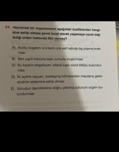 24. Hayvansal bir organizmanın aşağıdaki özelliklerden hangi-
sine sahip olması genel kural olarak yaşamaya uyum sağ-
ladığı ortam hakkında fikir vermez?
A) Azotlu boşaltım ürünlerini ürik asit halinde dış ortama bırak-
ması
VEVO (@
B) Sert yapılı kabukla 