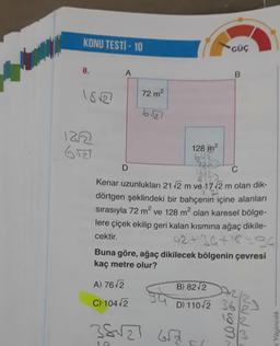 KONU TESTİ - 10
8.
18√2
122
6527
A
D
72 m²
6527
A) 76√2
C) 104√2
128 m²
642
722
Kenar uzunlukları 21 √2 m ve 17-√2 m olan dik-
dörtgen şeklindeki bir bahçenin içine alanları
sırasıyla 72 m² ve 128 m² olan karesel bölge-
lere çiçek ekilip geri kalan kısmına ağaç dikile-
cektir.
42+34+18=84
38√27
Buna göre, ağaç dikilecek bölgenin çevresi
kaç metre olur?
GÜÇ
B) 82 2
D) 11042
657
B
~~~
36
18/2
93
Yayıncılık