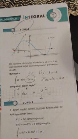 HALDEN DİNLE!
INTEGRAL
SORU-8
d
-1
1
O
2
SORU-9
3
Dik koordinat düzleminde f fonksiyonu ve x=-2 ap-
sisli noktadaki teğeti olan d doğrusunun grafikleri ve-
nilmiştir.
Buna göre,
du
(1 + f(x))-f(x) dx
integralinin değeri kaçtır?
O
du = 4
Sudu
-
2
y = f(x)
f(x+1=4
X
{"x)dx=du
x-f(x²+1)-F(x² + 1) dx
2
F gerçel sayılar kümesi üzerinde türevlenebilir bir
fonksiyon olmak üzere,
F(x) = f(x) eşitliği sağlanıyor.
F(1) = 4 ve F(5) = 8 olduğuna göre,
jute
0